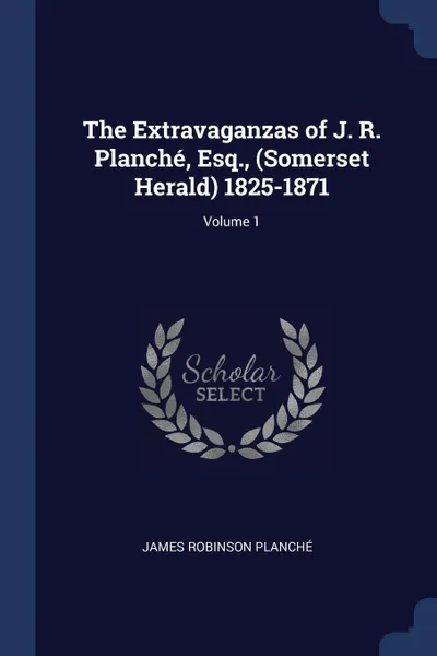 Обложка книги The Extravaganzas of J. R. Planche, Esq., (Somerset Herald) 1825-1871; Volume 1, James Robinson Planché