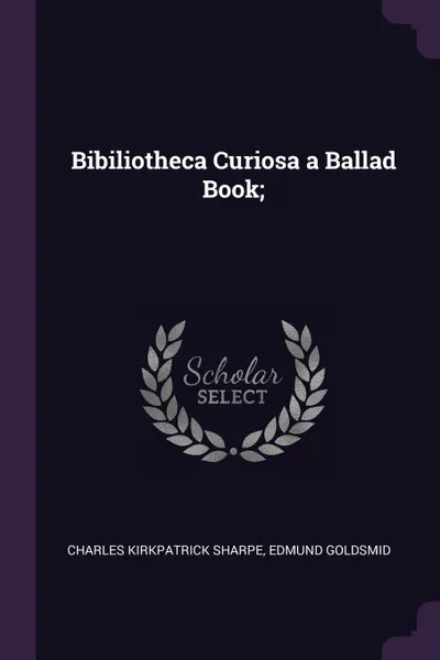 Обложка книги Bibiliotheca Curiosa a Ballad Book;, Charles Kirkpatrick Sharpe, Edmund Goldsmid