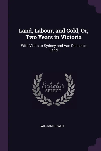 Обложка книги Land, Labour, and Gold, Or, Two Years in Victoria. With Visits to Sydney and Van Diemen's Land, William Howitt