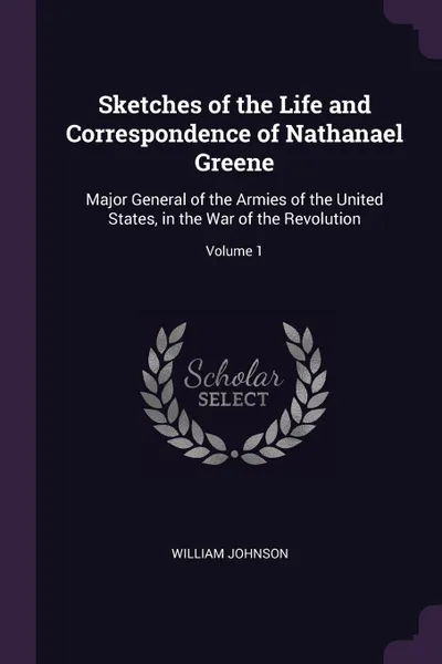 Обложка книги Sketches of the Life and Correspondence of Nathanael Greene. Major General of the Armies of the United States, in the War of the Revolution; Volume 1, William Johnson