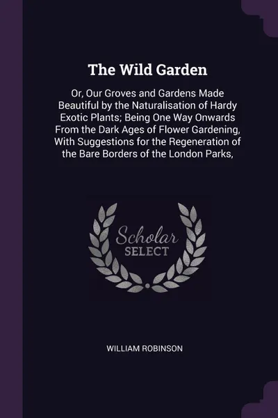 Обложка книги The Wild Garden. Or, Our Groves and Gardens Made Beautiful by the Naturalisation of Hardy Exotic Plants; Being One Way Onwards From the Dark Ages of Flower Gardening, With Suggestions for the Regeneration of the Bare Borders of the London Parks,, William Robinson