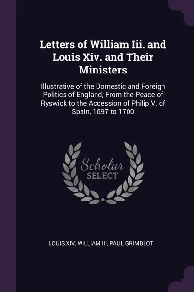 Обложка книги Letters of William Iii. and Louis Xiv. and Their Ministers. Illustrative of the Domestic and Foreign Politics of England, From the Peace of Ryswick to the Accession of Philip V. of Spain, 1697 to 1700, Louis XIV, William III, Paul Grimblot