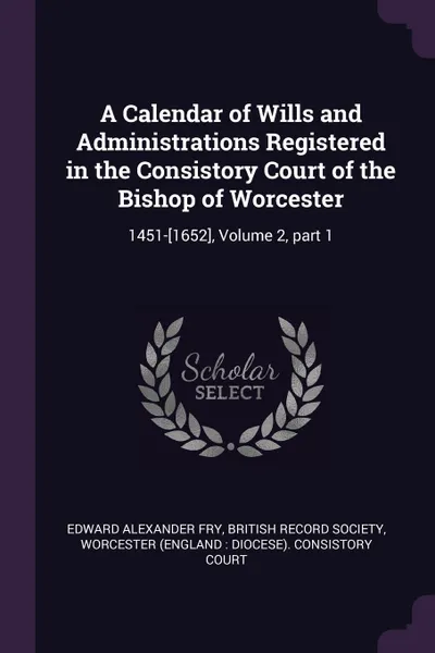Обложка книги A Calendar of Wills and Administrations Registered in the Consistory Court of the Bishop of Worcester. 1451-.1652., Volume 2, part 1, Edward Alexander Fry