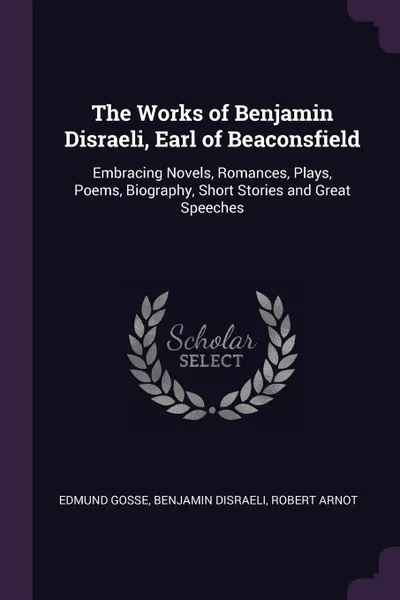 Обложка книги The Works of Benjamin Disraeli, Earl of Beaconsfield. Embracing Novels, Romances, Plays, Poems, Biography, Short Stories and Great Speeches, Edmund Gosse, Benjamin Disraeli, Robert Arnot