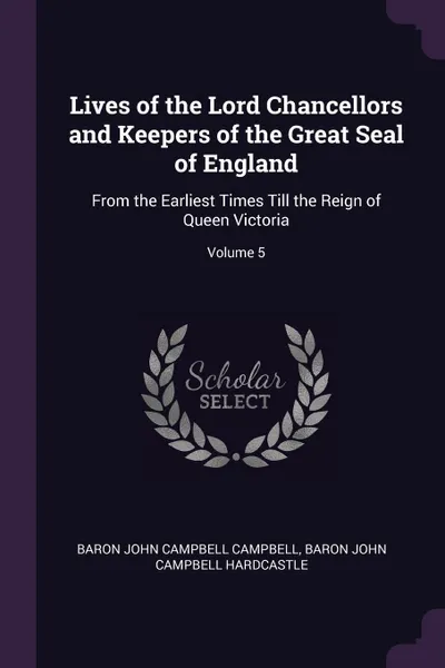 Обложка книги Lives of the Lord Chancellors and Keepers of the Great Seal of England. From the Earliest Times Till the Reign of Queen Victoria; Volume 5, Baron John Campbell Campbell, Baron John Campbell Hardcastle