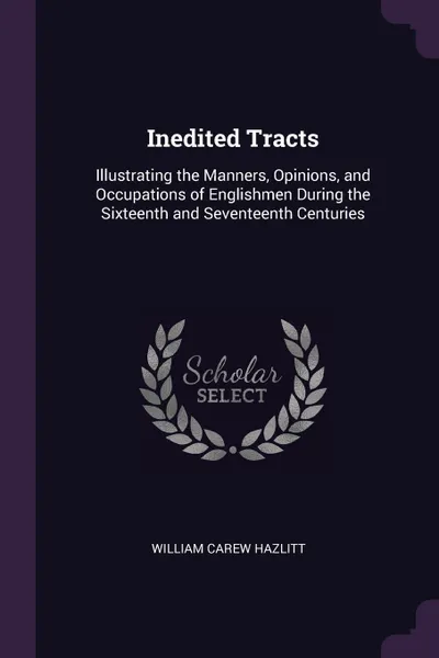 Обложка книги Inedited Tracts. Illustrating the Manners, Opinions, and Occupations of Englishmen During the Sixteenth and Seventeenth Centuries, William Carew Hazlitt