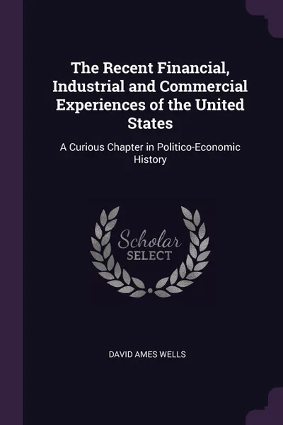 Обложка книги The Recent Financial, Industrial and Commercial Experiences of the United States. A Curious Chapter in Politico-Economic History, David Ames Wells