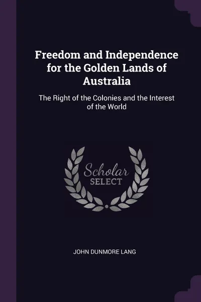 Обложка книги Freedom and Independence for the Golden Lands of Australia. The Right of the Colonies and the Interest of the World, John Dunmore Lang