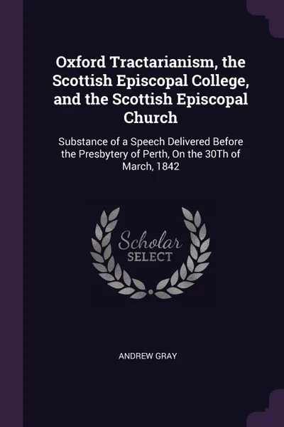 Обложка книги Oxford Tractarianism, the Scottish Episcopal College, and the Scottish Episcopal Church. Substance of a Speech Delivered Before the Presbytery of Perth, On the 30Th of March, 1842, Andrew Gray