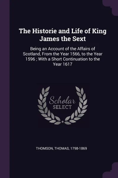 Обложка книги The Historie and Life of King James the Sext. Being an Account of the Affairs of Scotland, From the Year 1566, to the Year 1596 ; With a Short Continuation to the Year 1617, Thomas Thomson