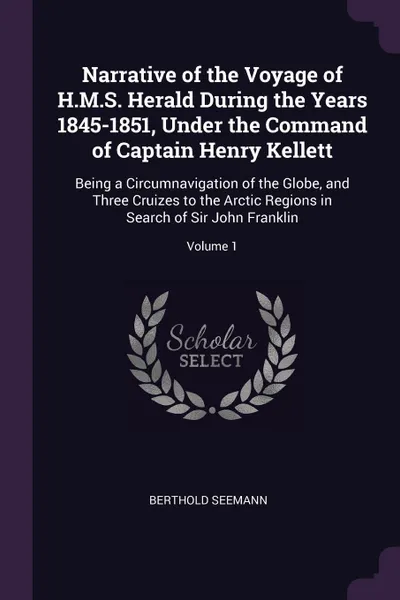 Обложка книги Narrative of the Voyage of H.M.S. Herald During the Years 1845-1851, Under the Command of Captain Henry Kellett. Being a Circumnavigation of the Globe, and Three Cruizes to the Arctic Regions in Search of Sir John Franklin; Volume 1, Berthold Seemann