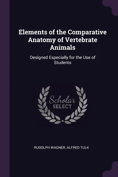 Обложка книги Elements of the Comparative Anatomy of Vertebrate Animals. Designed Especially for the Use of Students, Rudolph Wagner, Alfred Tulk