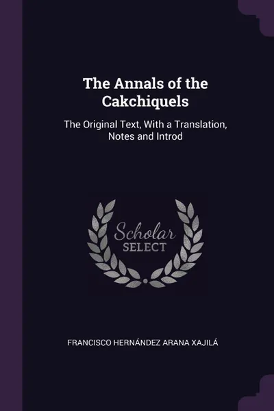 Обложка книги The Annals of the Cakchiquels. The Original Text, With a Translation, Notes and Introd, Francisco Hernández Arana Xajilá