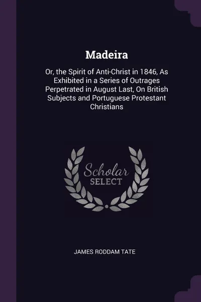 Обложка книги Madeira. Or, the Spirit of Anti-Christ in 1846, As Exhibited in a Series of Outrages Perpetrated in August Last, On British Subjects and Portuguese Protestant Christians, James Roddam Tate
