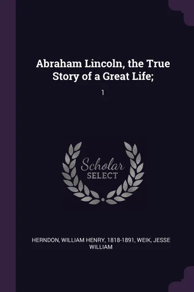 Обложка книги Abraham Lincoln, the True Story of a Great Life;. 1, William Henry Herndon, Jesse William Weik