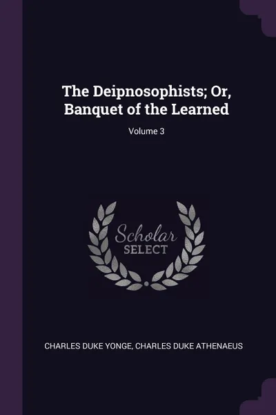 Обложка книги The Deipnosophists; Or, Banquet of the Learned; Volume 3, Charles Duke Yonge, Charles Duke Athenaeus