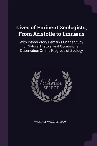 Обложка книги Lives of Eminent Zoologists, From Aristotle to Linnaeus. With Introductory Remarks On the Study of Natural History, and Occassional Observation On the Progress of Zoology, William Macgillivray