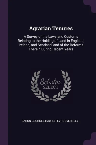 Обложка книги Agrarian Tenures. A Survey of the Laws and Customs Relating to the Holding of Land in England, Ireland, and Scotland, and of the Reforms Therein During Recent Years, Baron George Shaw-Lefevre Eversley