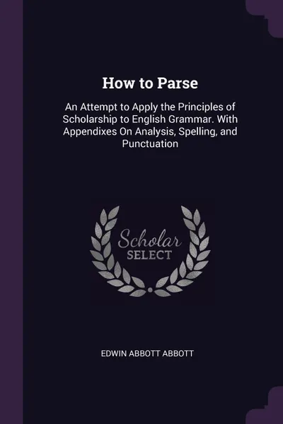 Обложка книги How to Parse. An Attempt to Apply the Principles of Scholarship to English Grammar. With Appendixes On Analysis, Spelling, and Punctuation, Edwin Abbott Abbott