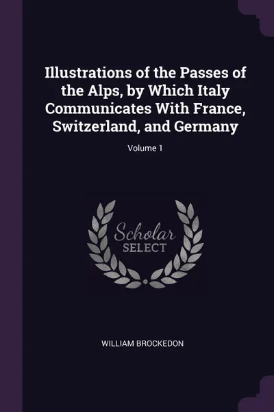 Обложка книги Illustrations of the Passes of the Alps, by Which Italy Communicates With France, Switzerland, and Germany; Volume 1, William Brockedon