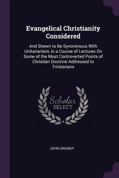 Обложка книги Evangelical Christianity Considered. And Shewn to Be Synonimous With Unitarianism, in a Course of Lectures On Some of the Most Controverted Points of Christian Doctrine Addressed to Trinitarians, John Grundy