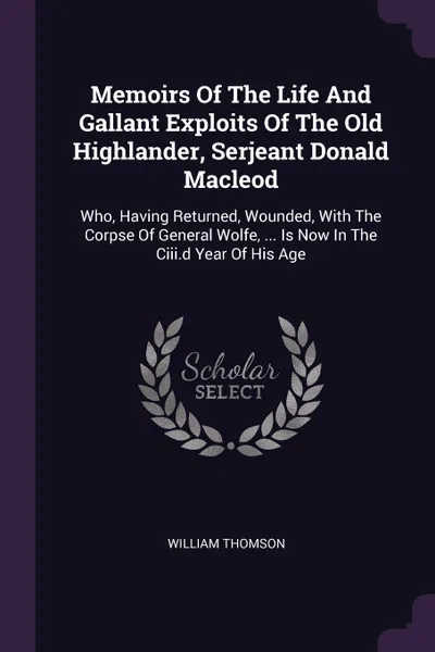 Обложка книги Memoirs Of The Life And Gallant Exploits Of The Old Highlander, Serjeant Donald Macleod. Who, Having Returned, Wounded, With The Corpse Of General Wolfe, ... Is Now In The Ciii.d Year Of His Age, William Thomson