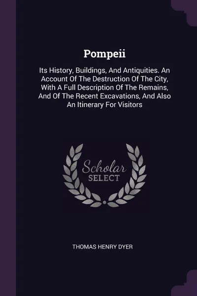 Обложка книги Pompeii. Its History, Buildings, And Antiquities. An Account Of The Destruction Of The City, With A Full Description Of The Remains, And Of The Recent Excavations, And Also An Itinerary For Visitors, Thomas Henry Dyer