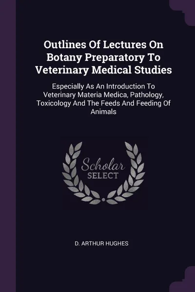 Обложка книги Outlines Of Lectures On Botany Preparatory To Veterinary Medical Studies. Especially As An Introduction To Veterinary Materia Medica, Pathology, Toxicology And The Feeds And Feeding Of Animals, D. Arthur Hughes