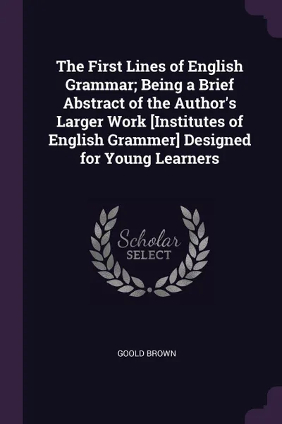 Обложка книги The First Lines of English Grammar; Being a Brief Abstract of the Author's Larger Work .Institutes of English Grammer. Designed for Young Learners, Goold Brown