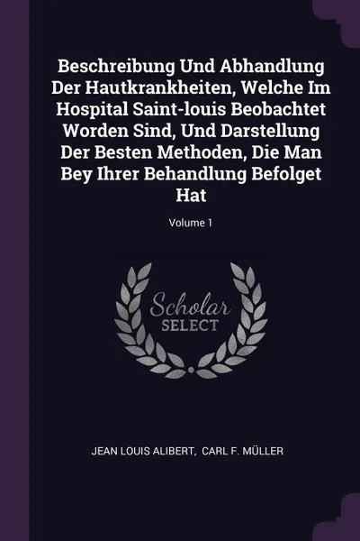 Обложка книги Beschreibung Und Abhandlung Der Hautkrankheiten, Welche Im Hospital Saint-louis Beobachtet Worden Sind, Und Darstellung Der Besten Methoden, Die Man Bey Ihrer Behandlung Befolget Hat; Volume 1, Jean Louis Alibert