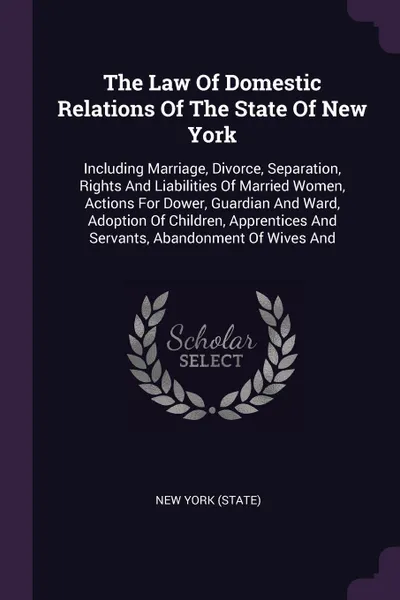 Обложка книги The Law Of Domestic Relations Of The State Of New York. Including Marriage, Divorce, Separation, Rights And Liabilities Of Married Women, Actions For Dower, Guardian And Ward, Adoption Of Children, Apprentices And Servants, Abandonment Of Wives And, New York (State)