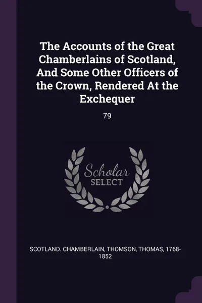 Обложка книги The Accounts of the Great Chamberlains of Scotland, And Some Other Officers of the Crown, Rendered At the Exchequer. 79, Scotland Chamberlain, Thomas Thomson