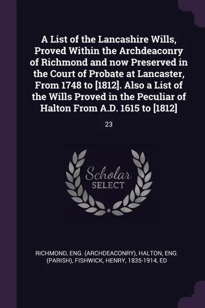 Обложка книги A List of the Lancashire Wills, Proved Within the Archdeaconry of Richmond and now Preserved in the Court of Probate at Lancaster, From 1748 to .1812.. Also a List of the Wills Proved in the Peculiar of Halton From A.D. 1615 to .1812.. 23, Eng Richmond, Eng Halton, Henry Fishwick