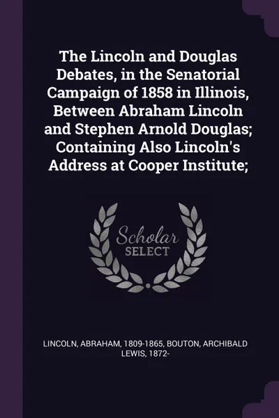 Обложка книги The Lincoln and Douglas Debates, in the Senatorial Campaign of 1858 in Illinois, Between Abraham Lincoln and Stephen Arnold Douglas; Containing Also Lincoln's Address at Cooper Institute;, Abraham Lincoln, Archibald Lewis Bouton