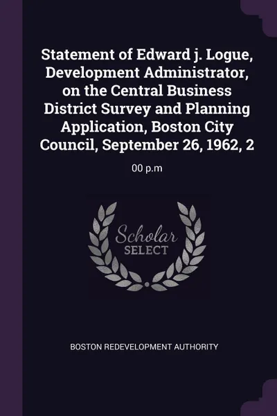 Обложка книги Statement of Edward j. Logue, Development Administrator, on the Central Business District Survey and Planning Application, Boston City Council, September 26, 1962, 2. 00 p.m, Boston Redevelopment Authority