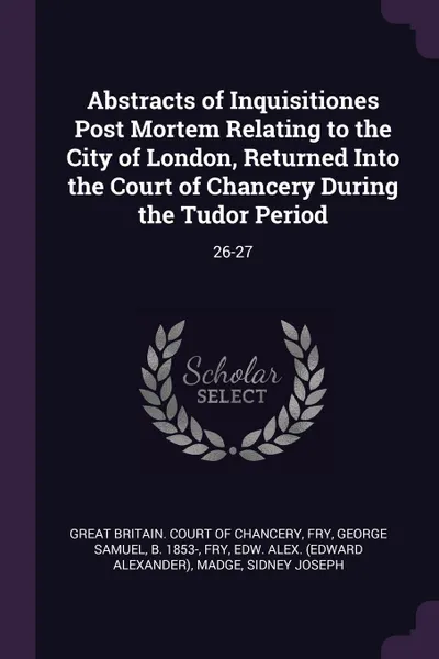 Обложка книги Abstracts of Inquisitiones Post Mortem Relating to the City of London, Returned Into the Court of Chancery During the Tudor Period. 26-27, George Samuel Fry, Edw Alex. Fry