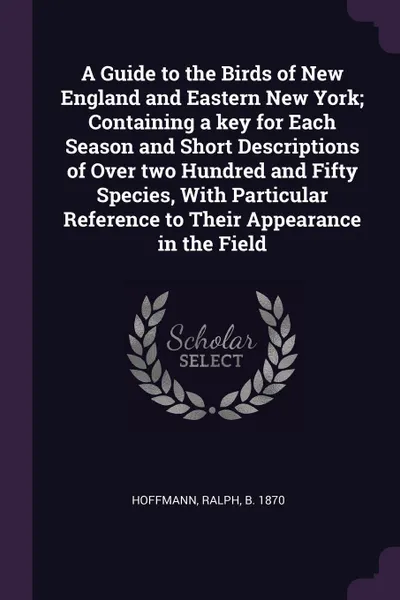 Обложка книги A Guide to the Birds of New England and Eastern New York; Containing a key for Each Season and Short Descriptions of Over two Hundred and Fifty Species, With Particular Reference to Their Appearance in the Field, Ralph Hoffmann