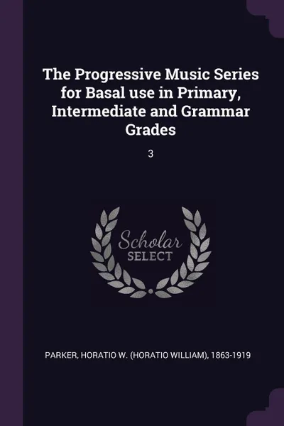 Обложка книги The Progressive Music Series for Basal use in Primary, Intermediate and Grammar Grades. 3, Horatio W. 1863-1919 Parker