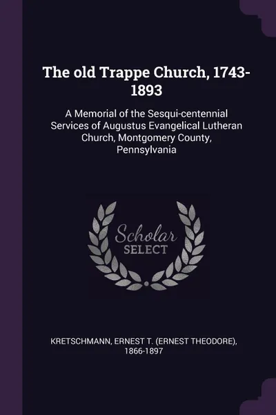 Обложка книги The old Trappe Church, 1743-1893. A Memorial of the Sesqui-centennial Services of Augustus Evangelical Lutheran Church, Montgomery County, Pennsylvania, Ernest T. 1866-1897 Kretschmann