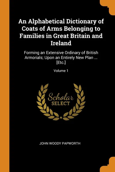 Обложка книги An Alphabetical Dictionary of Coats of Arms Belonging to Families in Great Britain and Ireland. Forming an Extensive Ordinary of British Armorials; Upon an Entirely New Plan ... .Etc..; Volume 1, John Woody Papworth