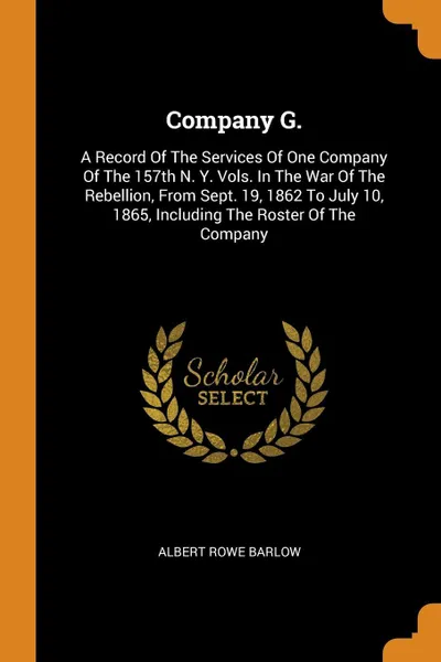 Обложка книги Company G. A Record Of The Services Of One Company Of The 157th N. Y. Vols. In The War Of The Rebellion, From Sept. 19, 1862 To July 10, 1865, Including The Roster Of The Company, Albert Rowe Barlow