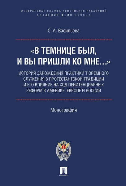 Обложка книги «В темнице был, и вы пришли ко Мне…»: история зарождения практики тюремного служения в протестантской традиции и его влияние на ход пенитенциарных реформ в Америке, Европе и России.Монография.-М.:Академия ФСИН России:Проспект,2019., Васильева С.А.