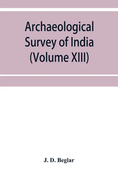 Обложка книги Archaeological Survey of India. Report of Tours in the South-Eastern Provinces in 1874-75 and 1875-76 (Volume XIII), J. D. Beglar