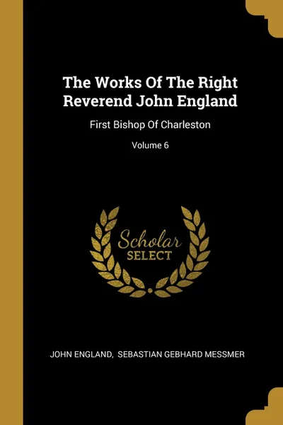 Обложка книги The Works Of The Right Reverend John England. First Bishop Of Charleston; Volume 6, John England