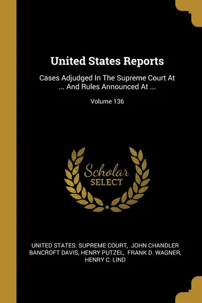 Обложка книги United States Reports. Cases Adjudged In The Supreme Court At ... And Rules Announced At ...; Volume 136, Henry Putzel