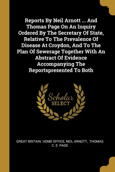 Обложка книги Reports By Neil Arnott ... And Thomas Page On An Inquiry Ordered By The Secretary Of State, Relative To The Prevalence Of Disease At Croydon, And To The Plan Of Sewerage Together With An Abstract Of Evidence Accompanying The Reportspresented To Both, Neil Arnott