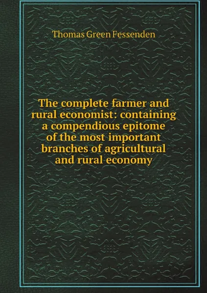 Обложка книги The complete farmer and rural economist: containing a compendious epitome of the most important branches of agricultural and rural economy, Thomas Green Fessenden