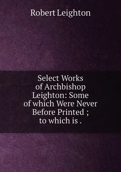 Обложка книги Select Works of Archbishop Leighton: Some of which Were Never Before Printed ; to which is ., Robert Leighton