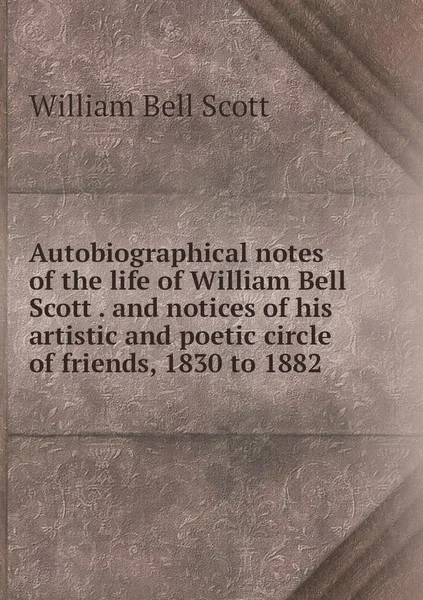 Обложка книги Autobiographical notes of the life of William Bell Scott . and notices of his artistic and poetic circle of friends, 1830 to 1882, William Bell Scott