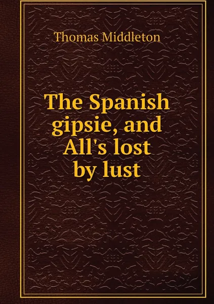 Обложка книги The Spanish gipsie, and All's lost by lust, Thomas Middleton